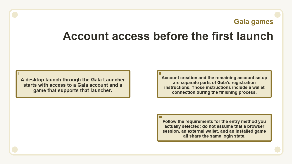Account access before the first launch: A desktop launch through the Gala Launcher starts with access to a Gala account and a game that supports that launcher.; Account creation and the remaining account setup are separate parts of Gala’s registration instructions. Those instructions include a wallet connection during the finishing process.; Follow the requirements for the entry method you actually selected; do not assume that a browser session, an external wallet, and an installed game all share the same login state.